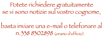 Potete richiedere gratuitamente  informazioni se vi sono notizie sul vostro cognome basta inviare una e.mail o telefonare al numero 338.8302898