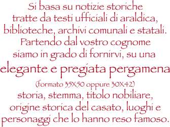 ricerca araldica si basa su notizie storiche tratte da testi ufficiali di araldica,bibilioteche,archivi comunali e statali.Partendo dal vostro cognome siamo in grado di fornirvi,su una elegante e  pregiata pergamena formato 35 x 50 oppure 30 x42 storia stemma ,titolo nobiliare,orifgine storica del casato,luoghi e personaggi che lo hanno reso famoso.